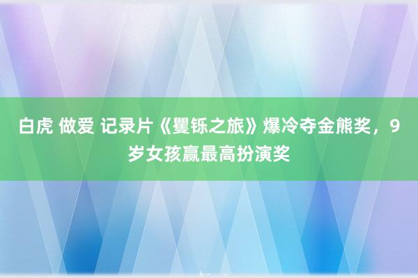 白虎 做爱 记录片《矍铄之旅》爆冷夺金熊奖，9岁女孩赢最高扮演奖