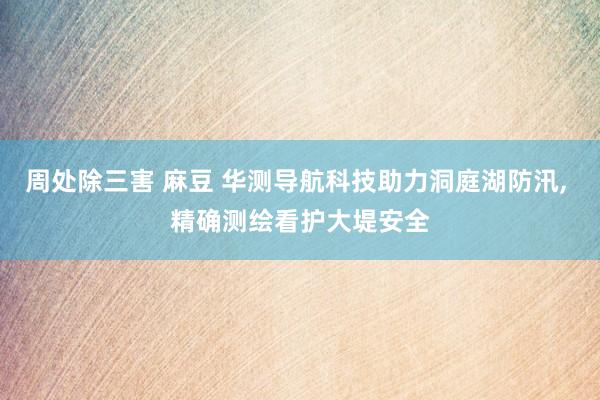 周处除三害 麻豆 华测导航科技助力洞庭湖防汛， 精确测绘看护大堤安全