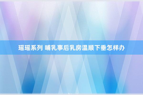 瑶瑶系列 哺乳事后乳房温顺下垂怎样办