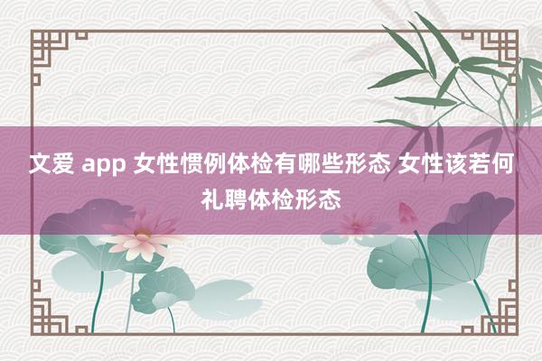 文爱 app 女性惯例体检有哪些形态 女性该若何礼聘体检形态