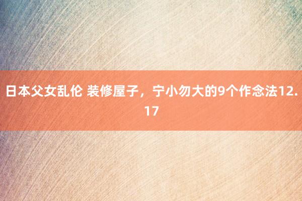 日本父女乱伦 装修屋子，宁小勿大的9个作念法12.17