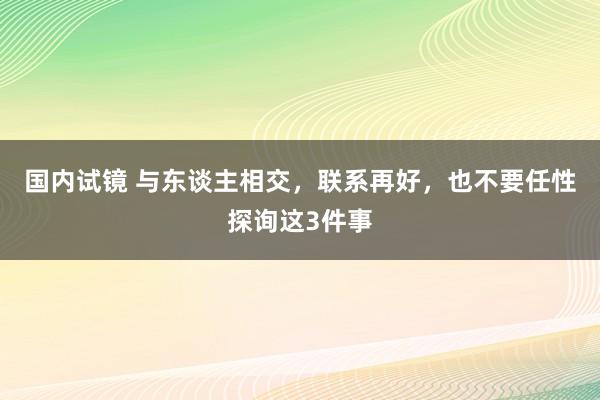 国内试镜 与东谈主相交，联系再好，也不要任性探询这3件事