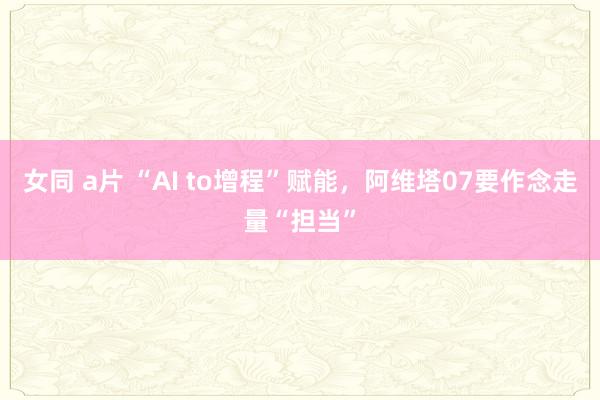 女同 a片 “AI to增程”赋能，阿维塔07要作念走量“担当”