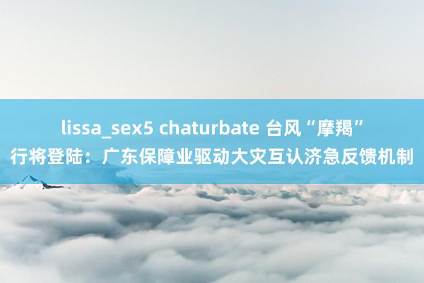 lissa_sex5 chaturbate 台风“摩羯”行将登陆：广东保障业驱动大灾互认济急反馈机制