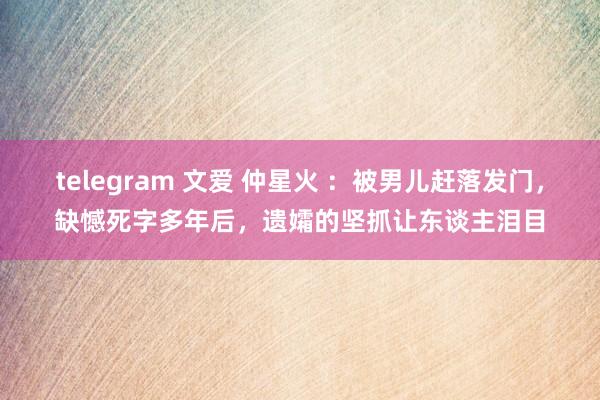 telegram 文爱 仲星火 ：被男儿赶落发门，缺憾死字多年后，遗孀的坚抓让东谈主泪目