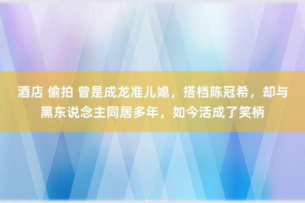 酒店 偷拍 曾是成龙准儿媳，搭档陈冠希，却与黑东说念主同居多年，如今活成了笑柄