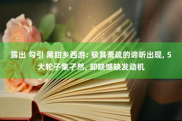 露出 勾引 黑甜乡西游: 极其萧疏的谛听出现， 5大轮子集孑然， 却缺憾缺发动机