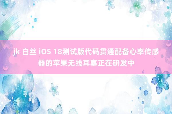 jk 白丝 iOS 18测试版代码贯通配备心率传感器的苹果无线耳塞正在研发中