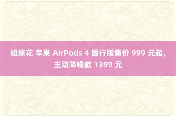 姐妹花 苹果 AirPods 4 国行版售价 999 元起，主动降噪款 1399 元