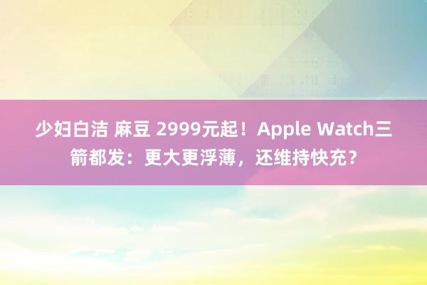 少妇白洁 麻豆 2999元起！Apple Watch三箭都发：更大更浮薄，还维持快充？