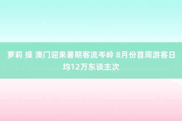 萝莉 操 澳门迎来暑期客流岑岭 8月份首周游客日均12万东谈主次