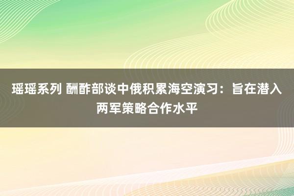 瑶瑶系列 酬酢部谈中俄积累海空演习：旨在潜入两军策略合作水平