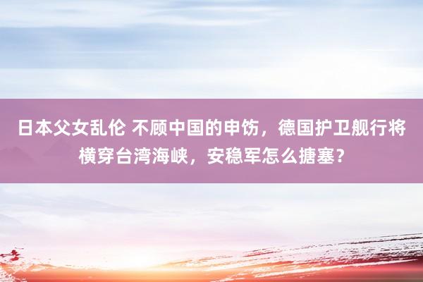 日本父女乱伦 不顾中国的申饬，德国护卫舰行将横穿台湾海峡，安稳军怎么搪塞？