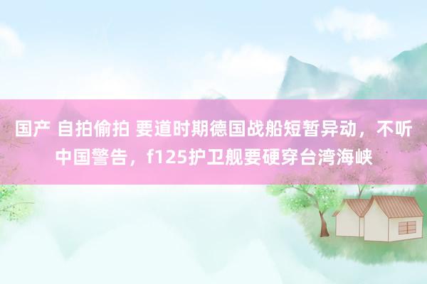 国产 自拍偷拍 要道时期德国战船短暂异动，不听中国警告，f125护卫舰要硬穿台湾海峡