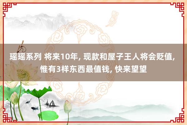 瑶瑶系列 将来10年， 现款和屋子王人将会贬值， 惟有3样东西最值钱， 快来望望