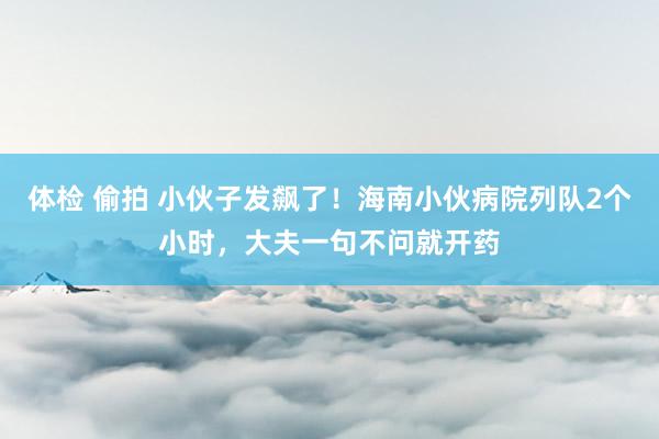 体检 偷拍 小伙子发飙了！海南小伙病院列队2个小时，大夫一句不问就开药