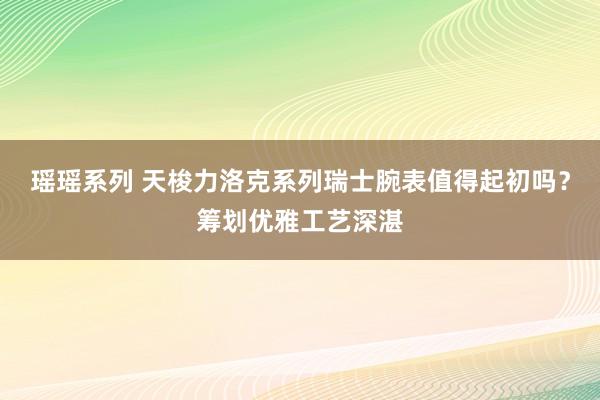 瑶瑶系列 天梭力洛克系列瑞士腕表值得起初吗？筹划优雅工艺深湛