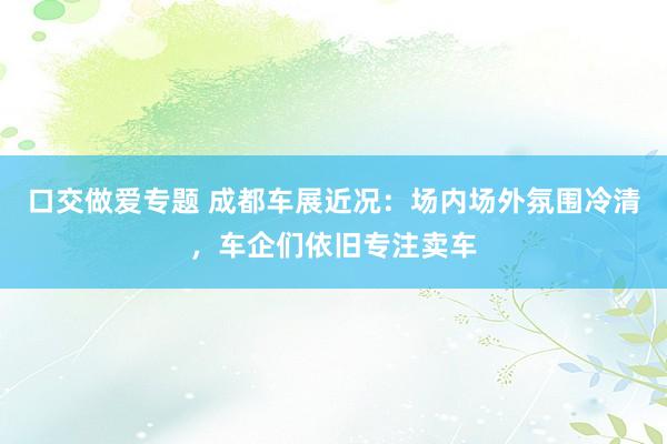 口交做爱专题 成都车展近况：场内场外氛围冷清，车企们依旧专注卖车