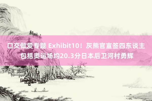 口交做爱专题 Exhibit10！灰熊官宣签四东谈主 包括奥运场均20.3分日本后卫河村勇辉