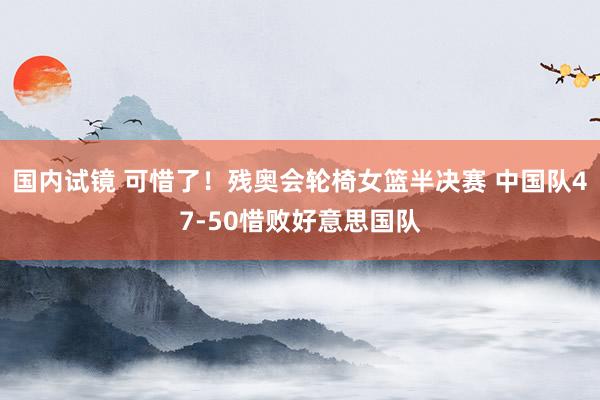 国内试镜 可惜了！残奥会轮椅女篮半决赛 中国队47-50惜败好意思国队