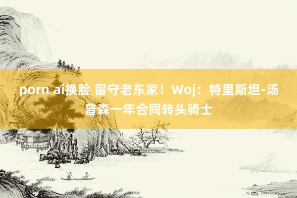 porn ai换脸 留守老东家！Woj：特里斯坦-汤普森一年合同转头骑士