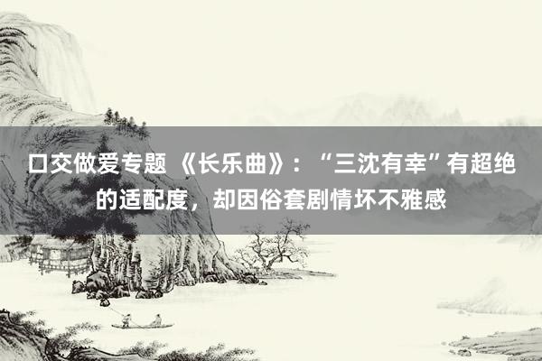 口交做爱专题 《长乐曲》：“三沈有幸”有超绝的适配度，却因俗套剧情坏不雅感