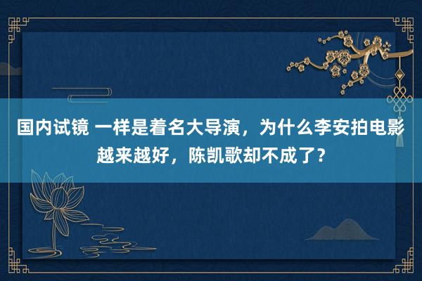 国内试镜 一样是着名大导演，为什么李安拍电影越来越好，陈凯歌却不成了？