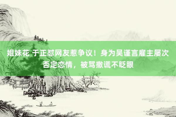 姐妹花 于正怼网友惹争议！身为吴谨言雇主屡次否定恋情，被骂撒谎不眨眼