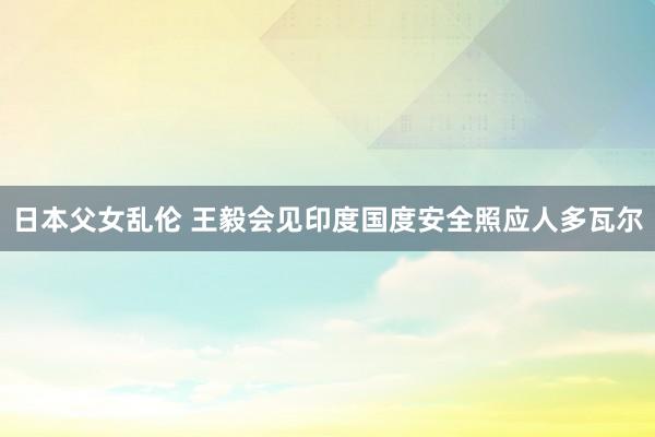 日本父女乱伦 王毅会见印度国度安全照应人多瓦尔