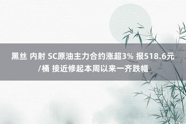 黑丝 内射 SC原油主力合约涨超3% 报518.6元/桶 接近修起本周以来一齐跌幅