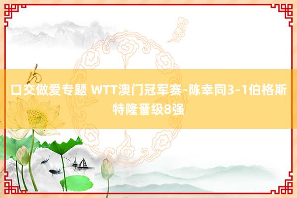 口交做爱专题 WTT澳门冠军赛-陈幸同3-1伯格斯特隆晋级8强