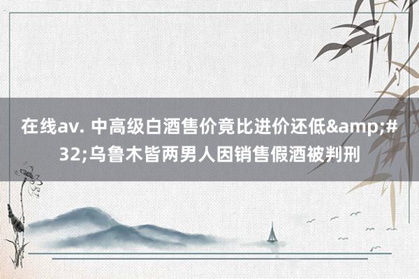 在线av. 中高级白酒售价竟比进价还低&#32;乌鲁木皆两男人因销售假酒被判刑