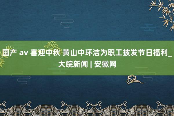 国产 av 喜迎中秋 黄山中环洁为职工披发节日福利_大皖新闻 | 安徽网