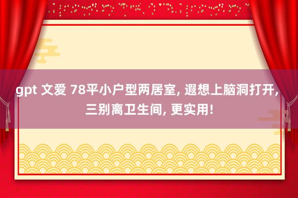 gpt 文爱 78平小户型两居室， 遐想上脑洞打开， 三别离卫生间， 更实用!