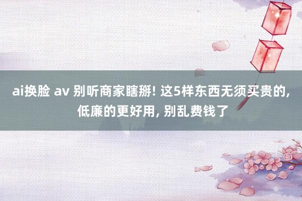 ai换脸 av 别听商家瞎掰! 这5样东西无须买贵的， 低廉的更好用， 别乱费钱了