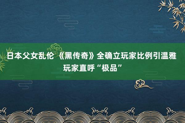 日本父女乱伦 《黑传奇》全确立玩家比例引温雅 玩家直呼“极品”