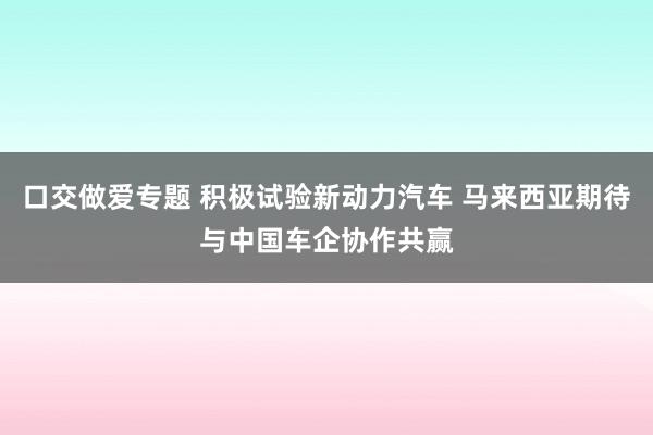 口交做爱专题 积极试验新动力汽车 马来西亚期待与中国车企协作共赢