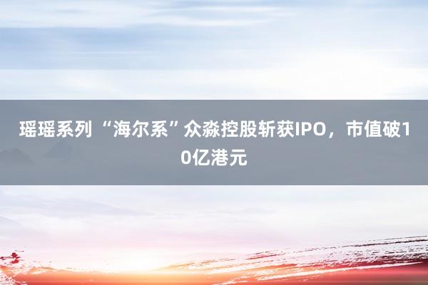 瑶瑶系列 “海尔系”众淼控股斩获IPO，市值破10亿港元