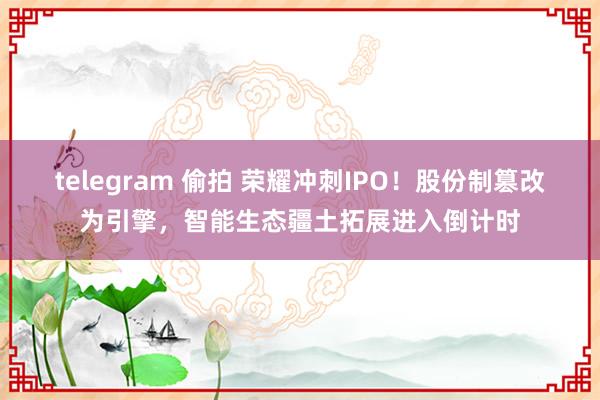 telegram 偷拍 荣耀冲刺IPO！股份制篡改为引擎，智能生态疆土拓展进入倒计时