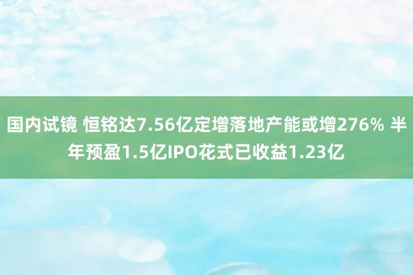 国内试镜 恒铭达7.56亿定增落地产能或增276% 半年预盈1.5亿IPO花式已收益1.23亿