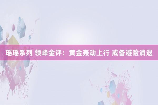 瑶瑶系列 领峰金评：黄金轰动上行 戒备避险消退