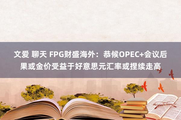 文爱 聊天 FPG财盛海外：恭候OPEC+会议后果或金价受益于好意思元汇率或捏续走高