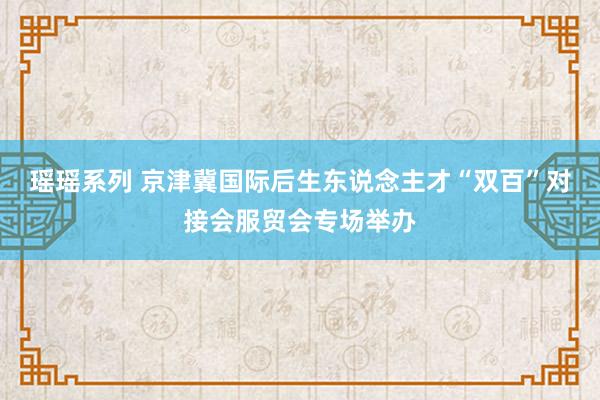 瑶瑶系列 京津冀国际后生东说念主才“双百”对接会服贸会专场举办