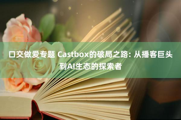 口交做爱专题 Castbox的破局之路: 从播客巨头到AI生态的探索者