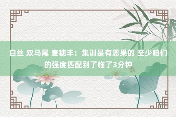 白丝 双马尾 麦穗丰：集训是有恶果的 至少咱们的强度匹配到了临了3分钟