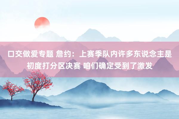 口交做爱专题 詹约：上赛季队内许多东说念主是初度打分区决赛 咱们确定受到了激发