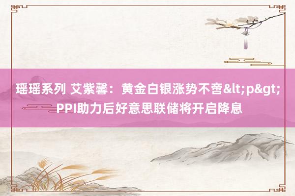 瑶瑶系列 艾紫馨：黄金白银涨势不啻<p> PPI助力后好意思联储将开启降息