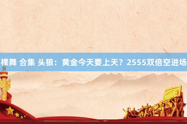 裸舞 合集 头狼：黄金今天要上天？2555双倍空进场