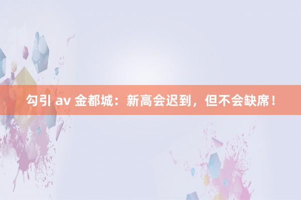 勾引 av 金都城：新高会迟到，但不会缺席！