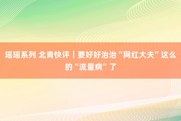 瑶瑶系列 北青快评｜要好好治治“网红大夫”这么的“流量病”了